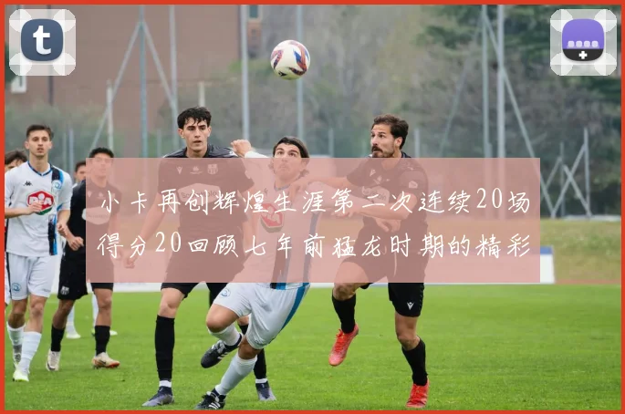小卡再创辉煌生涯第二次连续20场得分20回顾七年前猛龙时期的精彩表现