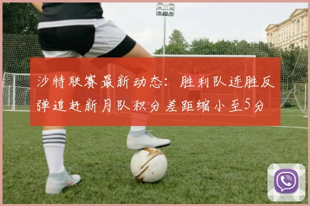 沙特联赛最新动态：胜利队连胜反弹追赶新月队积分差距缩小至5分