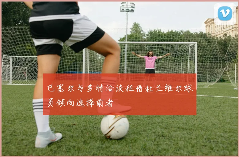 巴塞尔与多特洽谈租借杜兰维尔球员倾向选择前者