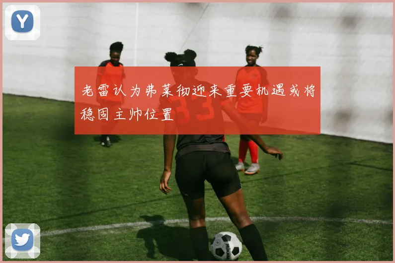 老雷认为弗莱彻迎来重要机遇或将稳固主帅位置