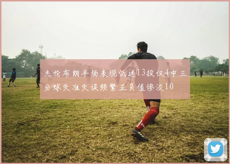 杰伦布朗半场表现低迷13投仅4中三分球失准失误频繁正负值惨淡10