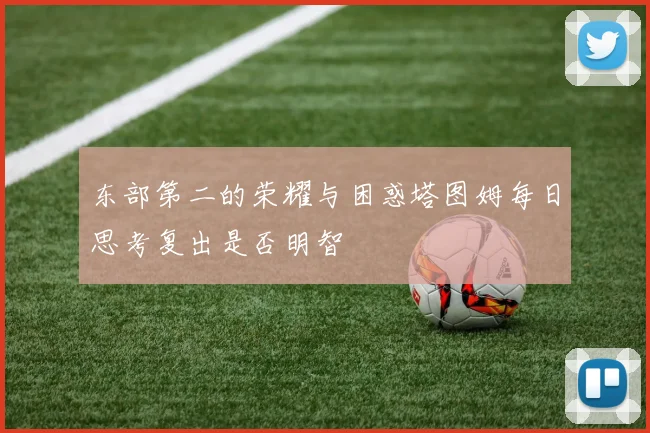 东部第二的荣耀与困惑塔图姆每日思考复出是否明智