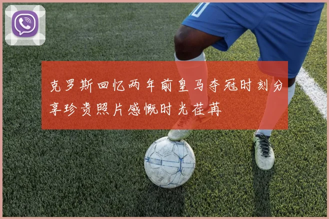 克罗斯回忆两年前皇马夺冠时刻分享珍贵照片感慨时光荏苒