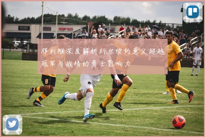 邓利维深度解析科尔续约意义超越冠军与战绩的勇士影响力