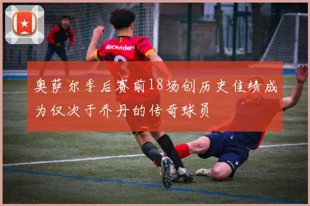 奥萨尔季后赛前18场创历史佳绩成为仅次于乔丹的传奇球员