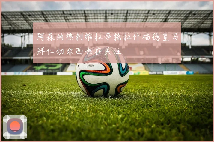 阿森纳热刺维拉争抢拉什福德皇马拜仁切尔西也在关注