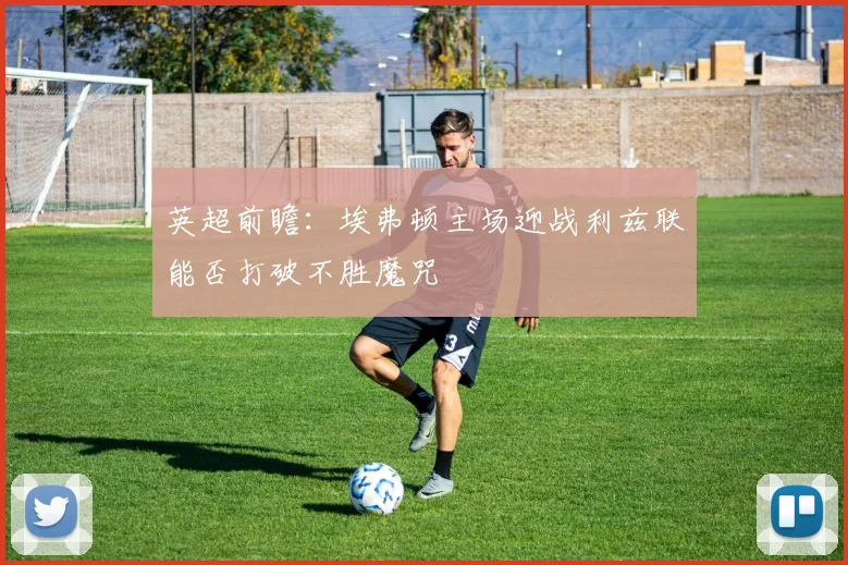 英超前瞻：埃弗顿主场迎战利兹联能否打破不胜魔咒