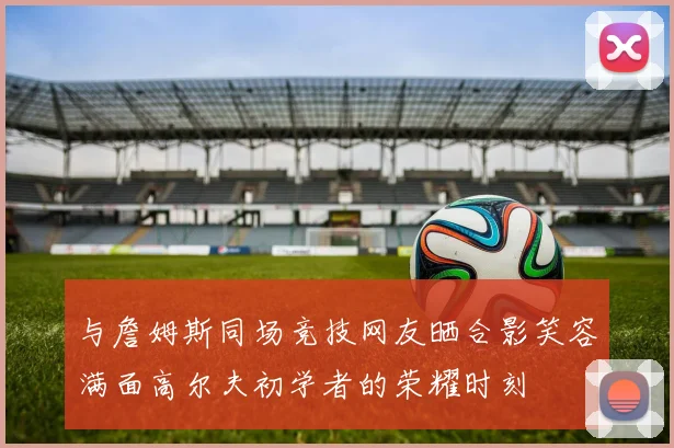 与詹姆斯同场竞技网友晒合影笑容满面高尔夫初学者的荣耀时刻