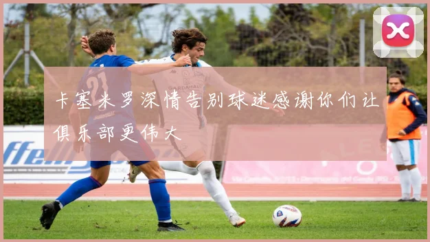 卡塞米罗深情告别球迷感谢你们让俱乐部更伟大