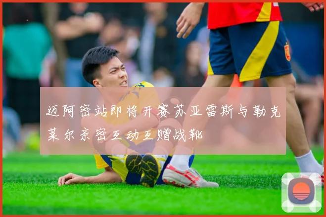 迈阿密站即将开赛苏亚雷斯与勒克莱尔亲密互动互赠战靴